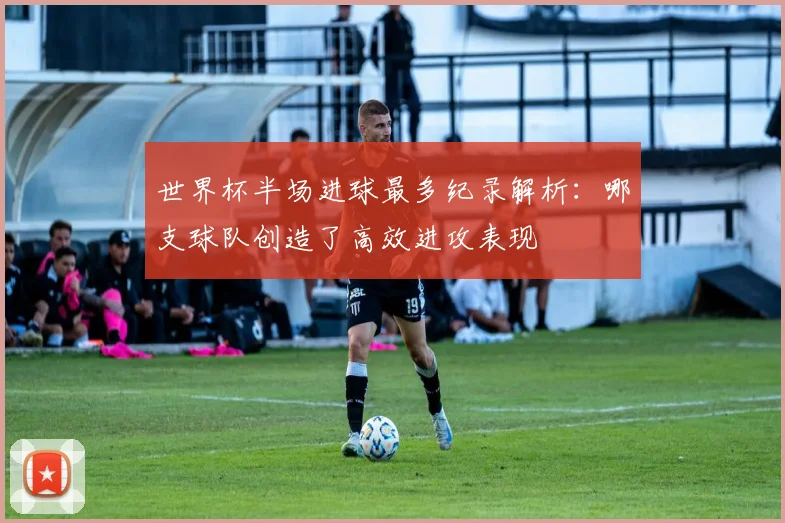 世界杯半场进球最多纪录解析:哪支球队创造了高效进攻表现