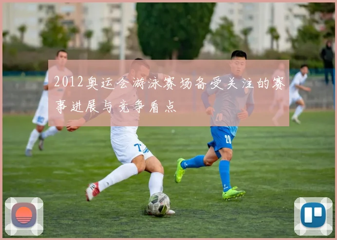 2012奥运会游泳赛场备受关注的赛事进展与竞争看点