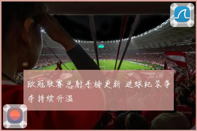 欧冠联赛总射手榜更新 进球纪录争夺持续升温