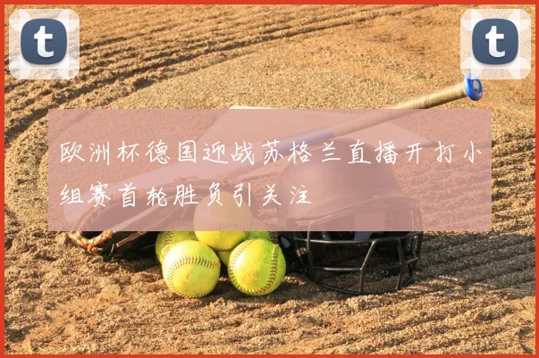 欧洲杯德国迎战苏格兰直播开打小组赛首轮胜负引关注