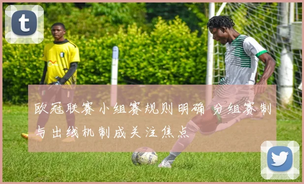 欧冠联赛小组赛规则明确 分组赛制与出线机制成关注焦点