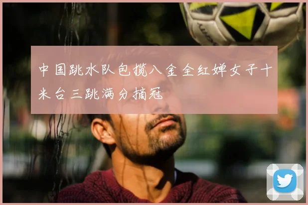 中国跳水队包揽八金全红婵女子十米台三跳满分摘冠