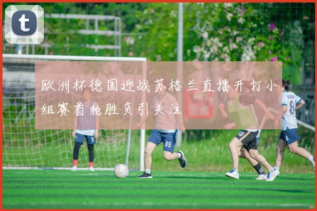 欧洲杯德国迎战苏格兰直播开打小组赛首轮胜负引关注