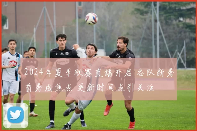 2024年夏季联赛直播开启 各队新秀首秀成焦点 更新时间点引关注