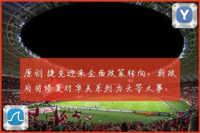 原创 捷克迎来全面政策转向，新政府将修复对华关系列为头等大事，总理巴比什着力布局重返中国市场