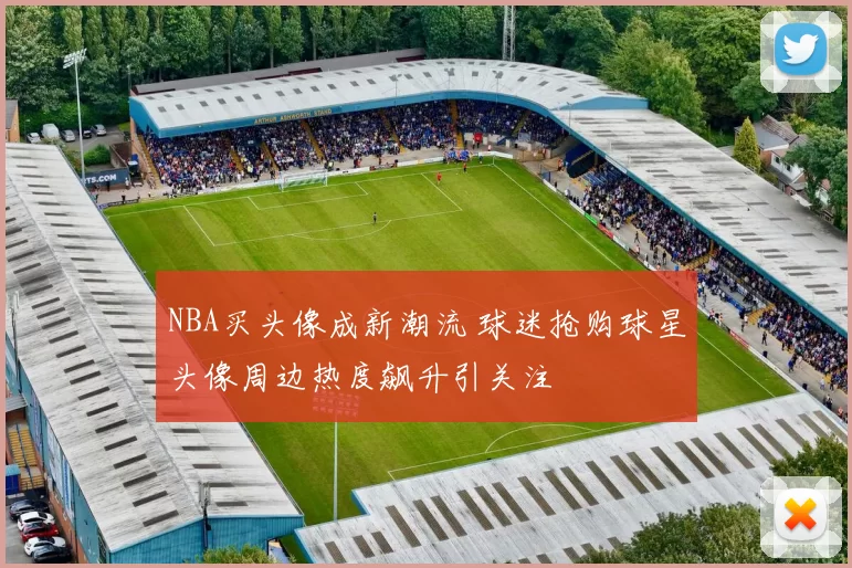 NBA买头像成新潮流 球迷抢购球星头像周边热度飙升引关注