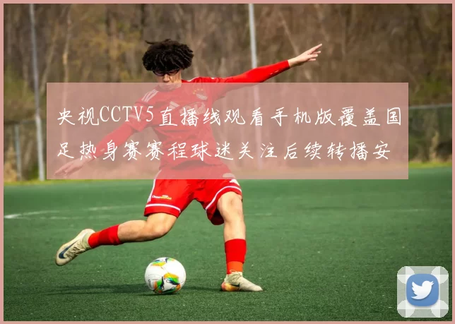 央视CCTV5直播线观看手机版覆盖国足热身赛赛程球迷关注后续转播安排