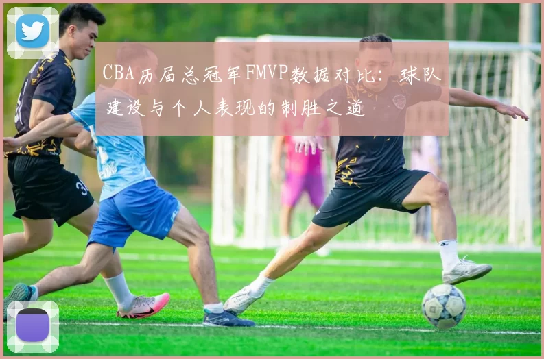 CBA历届总冠军FMVP数据对比：球队建设与个人表现的制胜之道