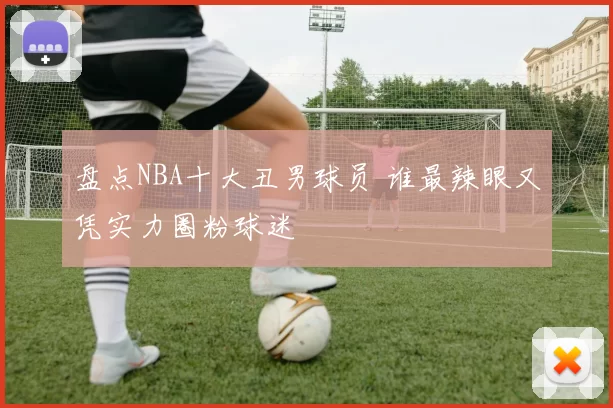 盘点NBA十大丑男球员 谁最辣眼又凭实力圈粉球迷