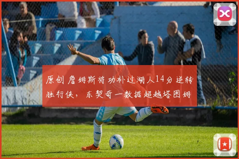 原创 詹姆斯将功补过湖人14分逆转独行侠，东契奇一数据超越塔图姆