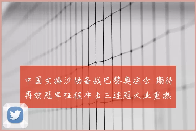 中国女排沙场备战巴黎奥运会 期待再续冠军征程冲击三连冠大业重燃