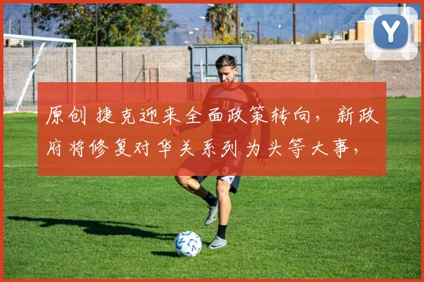 原创 捷克迎来全面政策转向，新政府将修复对华关系列为头等大事，总理巴比什着力布局重返中国市场