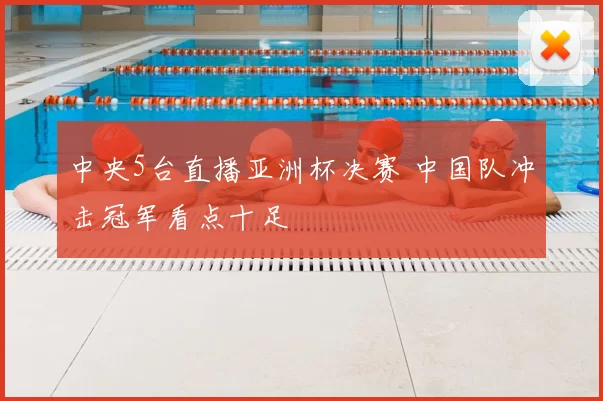 中央5台直播亚洲杯决赛 中国队冲击冠军看点十足