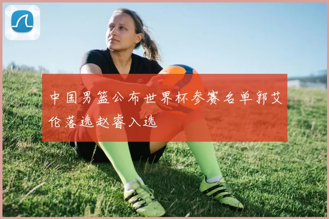 中国男篮公布世界杯参赛名单郭艾伦落选赵睿入选