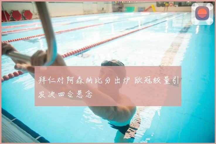 拜仁对阿森纳比分出炉 欧冠较量引发次回合悬念