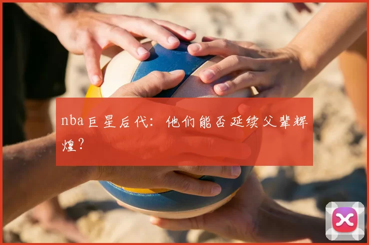 nba巨星后代：他们能否延续父辈辉煌？