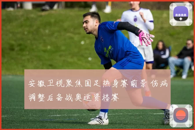 安徽卫视聚焦国足热身赛前景 伤病调整后备战奥运资格赛