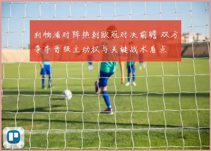 利物浦对阵热刺欧冠对决前瞻 双方争夺晋级主动权与关键战术看点