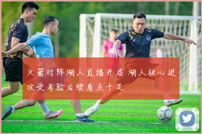 火箭对阵湖人直播开启 湖人核心进攻受考验后续看点十足
