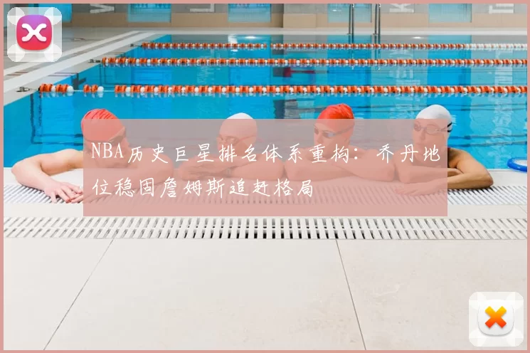 NBA历史巨星排名体系重构:乔丹地位稳固詹姆斯追赶格局