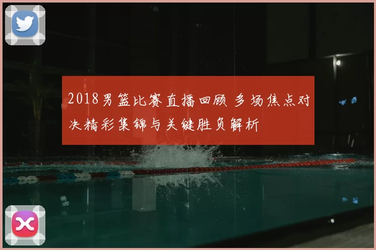 2018男篮比赛直播回顾 多场焦点对决精彩集锦与关键胜负解析