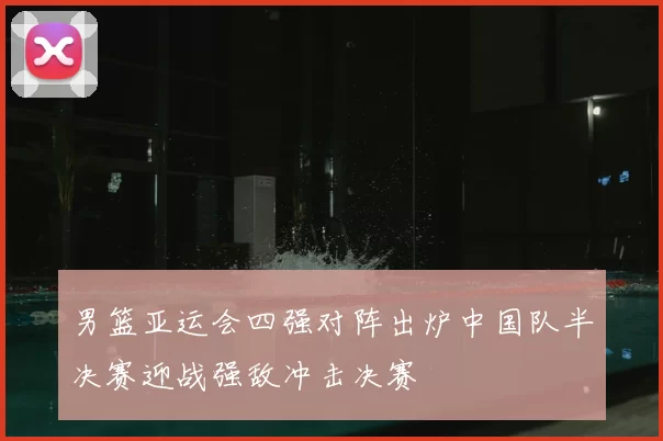 男篮亚运会四强对阵出炉中国队半决赛迎战强敌冲击决赛
