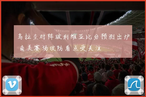 乌拉圭对阵玻利维亚比分预测出炉 南美赛场攻防看点受关注