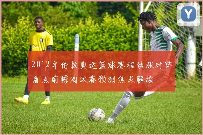 2012年伦敦奥运篮球赛程劲旅对阵看点前瞻淘汰赛预测焦点解读