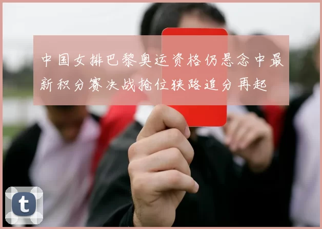 中国女排巴黎奥运资格仍悬念中最新积分赛决战抢位狭路追分再起