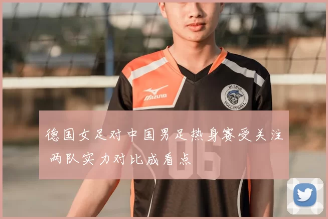 德国女足对中国男足热身赛受关注 两队实力对比成看点