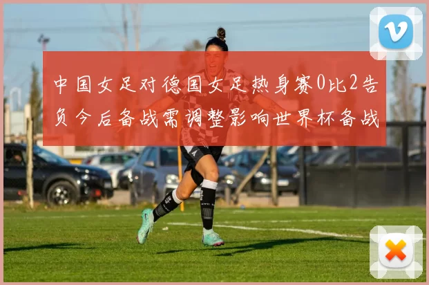 中国女足对德国女足热身赛0比2告负今后备战需调整影响世界杯备战