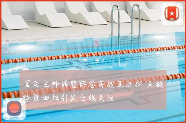 国足主帅调整阵容备战亚洲杯 关键球员回归引发出线关注