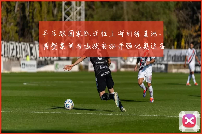 乒乓球国家队迁往上海训练基地，调整集训与选拔安排并强化奥运备战