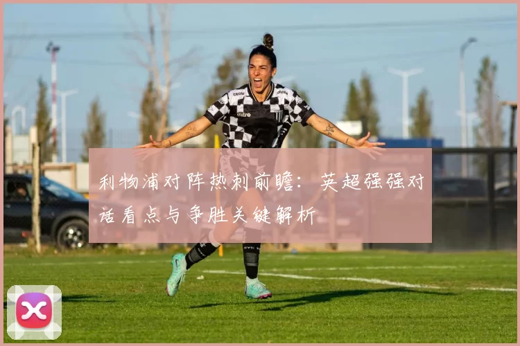 利物浦对阵热刺前瞻：英超强强对话看点与争胜关键解析