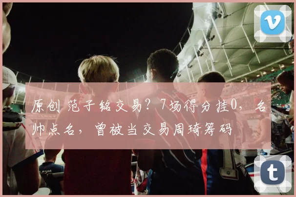 原创 范子铭交易？7场得分挂0，名帅点名，曾被当交易周琦筹码