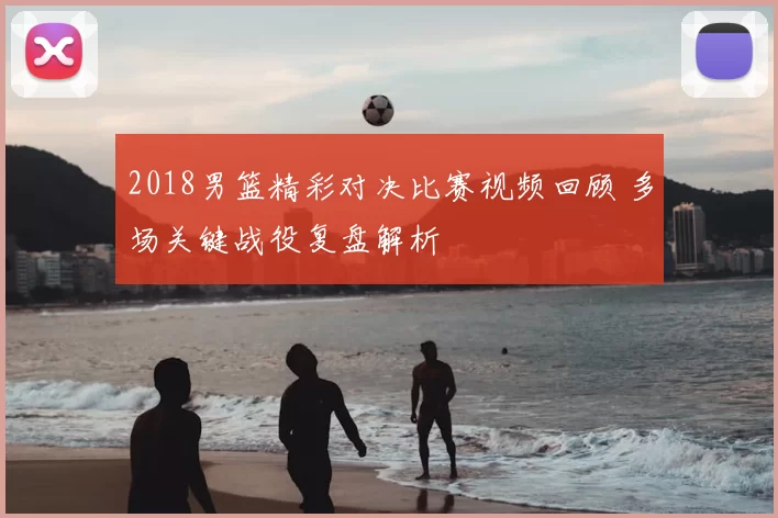 2018男篮精彩对决比赛视频回顾 多场关键战役复盘解析