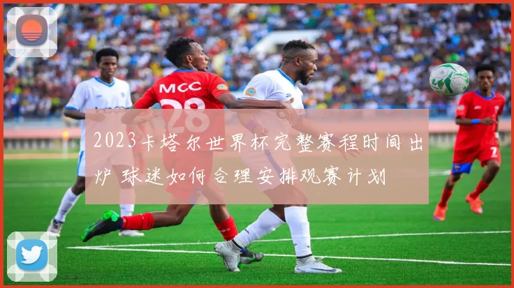 2023卡塔尔世界杯完整赛程时间出炉 球迷如何合理安排观赛计划