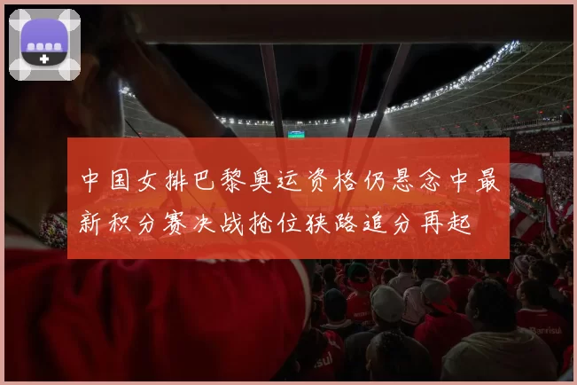 中国女排巴黎奥运资格仍悬念中最新积分赛决战抢位狭路追分再起