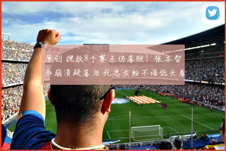 原创 挽救8个赛点仍落败！张本智和崩溃疑落泪 死忠女粉不语低头看手机
