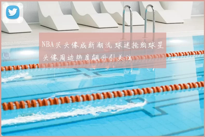 NBA买头像成新潮流 球迷抢购球星头像周边热度飙升引关注