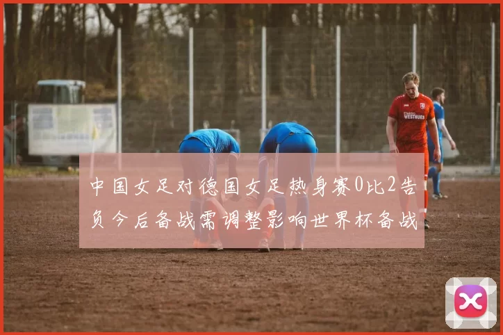 中国女足对德国女足热身赛0比2告负今后备战需调整影响世界杯备战