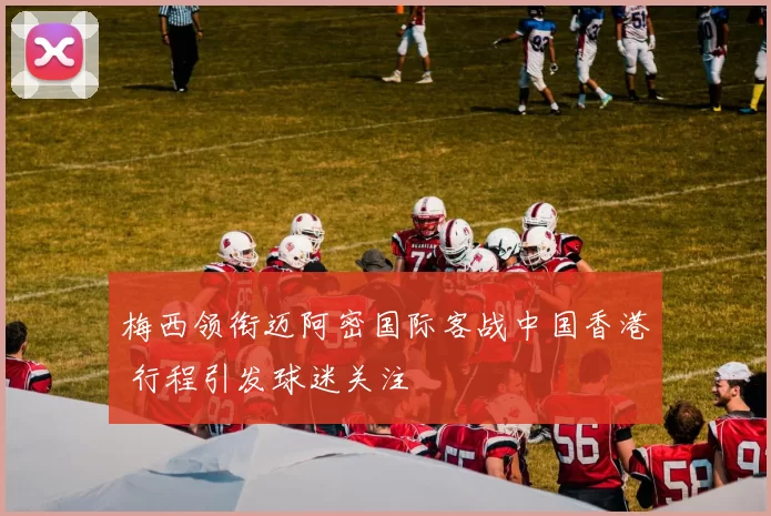 梅西领衔迈阿密国际客战中国香港 行程引发球迷关注