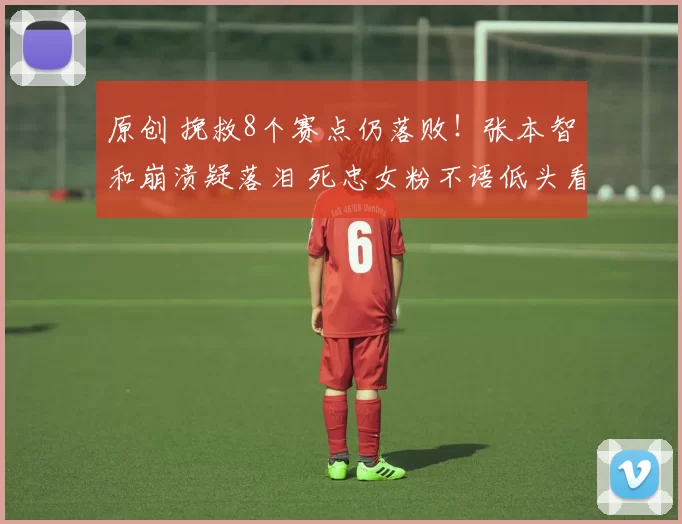 原创 挽救8个赛点仍落败！张本智和崩溃疑落泪 死忠女粉不语低头看手机