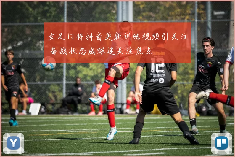 女足门将抖音更新训练视频引关注 备战状态成球迷关注焦点