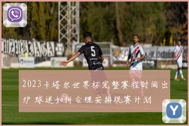 2023卡塔尔世界杯完整赛程时间出炉 球迷如何合理安排观赛计划