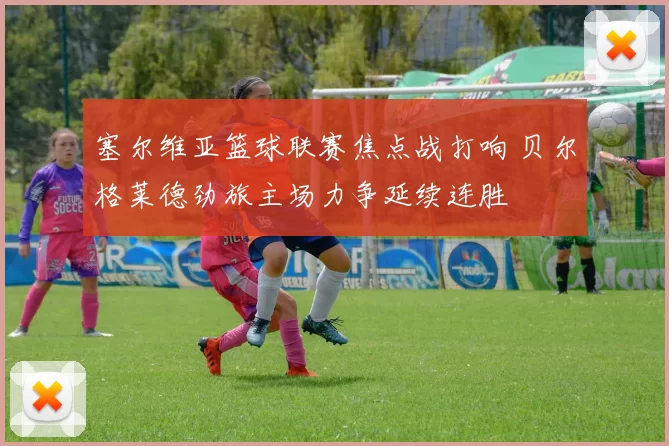 塞尔维亚篮球联赛焦点战打响 贝尔格莱德劲旅主场力争延续连胜