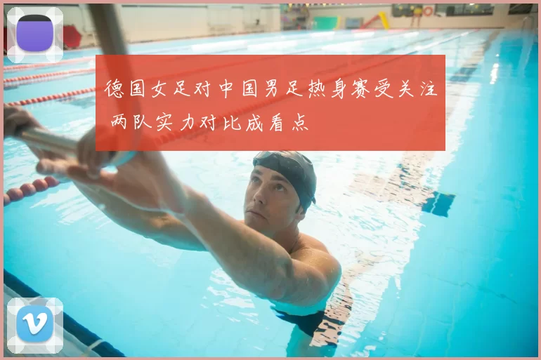 德国女足对中国男足热身赛受关注 两队实力对比成看点