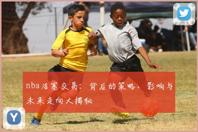 nba活塞交易：背后的策略、影响与未来走向大揭秘