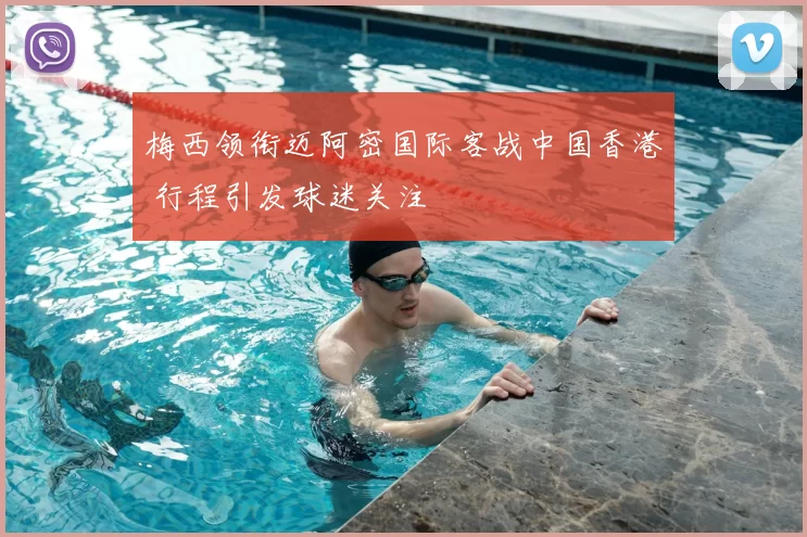 梅西领衔迈阿密国际客战中国香港 行程引发球迷关注