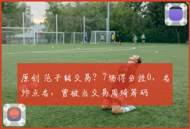 原创 范子铭交易？7场得分挂0，名帅点名，曾被当交易周琦筹码